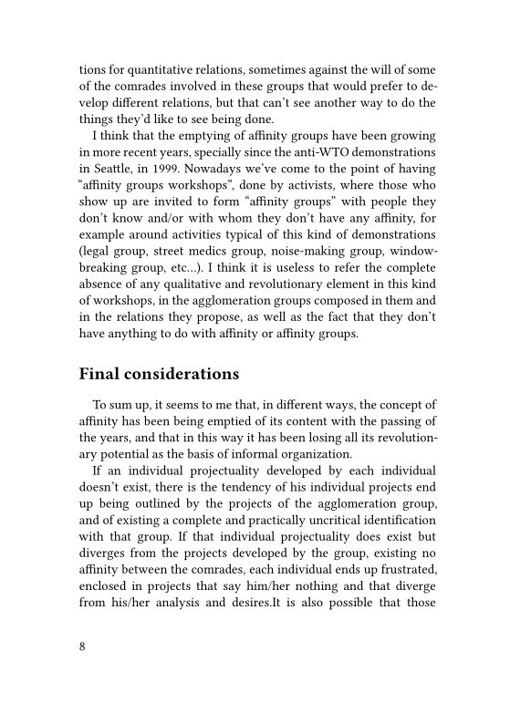tions for quantitative relations, sometimes against the will of some
of the comrades involved in these groups that would prefer to de-
velop different relations, but that can’t see another way to do the
things they'd like to see being done.

I think that the emptying of affinity groups have been growing
in more recent years, specially since the anti-WTO demonstrations
in Seattle, in 1999. Nowadays we've come to the point of having
“affinity groups workshops”, done by activists, where those who
show up are invited to form “affinity groups” with people they
don't know and/or with whom they don’t have any affinity, for
example around activities typical of this kind of demonstrations
(legal group, street medics group, noise-making group, window-
breaking group, etc...) I think it is useless to refer the complete
absence of any qualitative and revolutionary element in this kind
of workshops, in the agglomeration groups composed in them and
in the relations they propose, as well as the fact that they don’t
have anything to do with affinity or affinity groups.

 

Final considerations

‘To sum up, it seems to me that, in different ways, the concept of
affinity has been being emptied of its content with the passing of
the years, and that in this way it has been losing all its revolution-
ary potential as the basis of informal organization.

If an individual projectuality developed by each individual
doesn’t exist, there is the tendency of his individual projects end
up being outlined by the projects of the agglomeration group,
and of existing a complete and practically uncritical identification
with that group. If that individual projectuality does exist but
diverges from the projects developed by the group, existing no
affinity between the comrades, each individual ends up frustrated,
enclosed in projects that say him/her nothing and that diverge
from his/her analysis and desires.It is also possible that those
